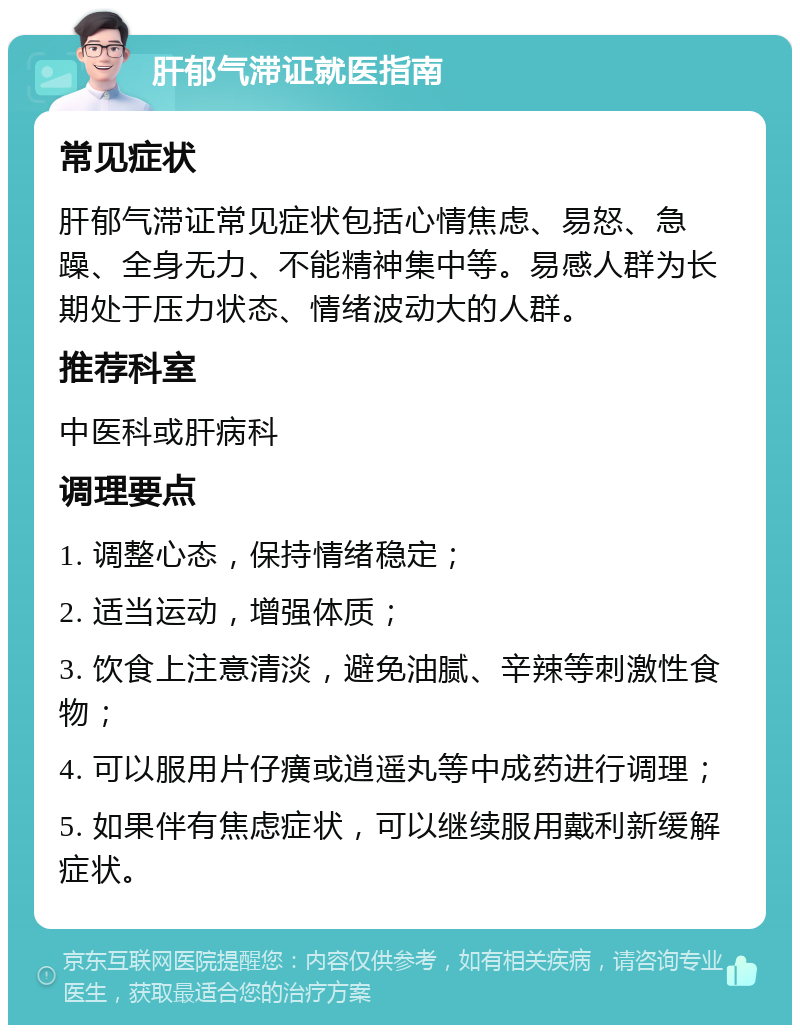 肝郁气滞证就医指南 常见症状 肝郁气滞证常见症状包括心情焦虑、易怒、急躁、全身无力、不能精神集中等。易感人群为长期处于压力状态、情绪波动大的人群。 推荐科室 中医科或肝病科 调理要点 1. 调整心态，保持情绪稳定； 2. 适当运动，增强体质； 3. 饮食上注意清淡，避免油腻、辛辣等刺激性食物； 4. 可以服用片仔癀或逍遥丸等中成药进行调理； 5. 如果伴有焦虑症状，可以继续服用戴利新缓解症状。