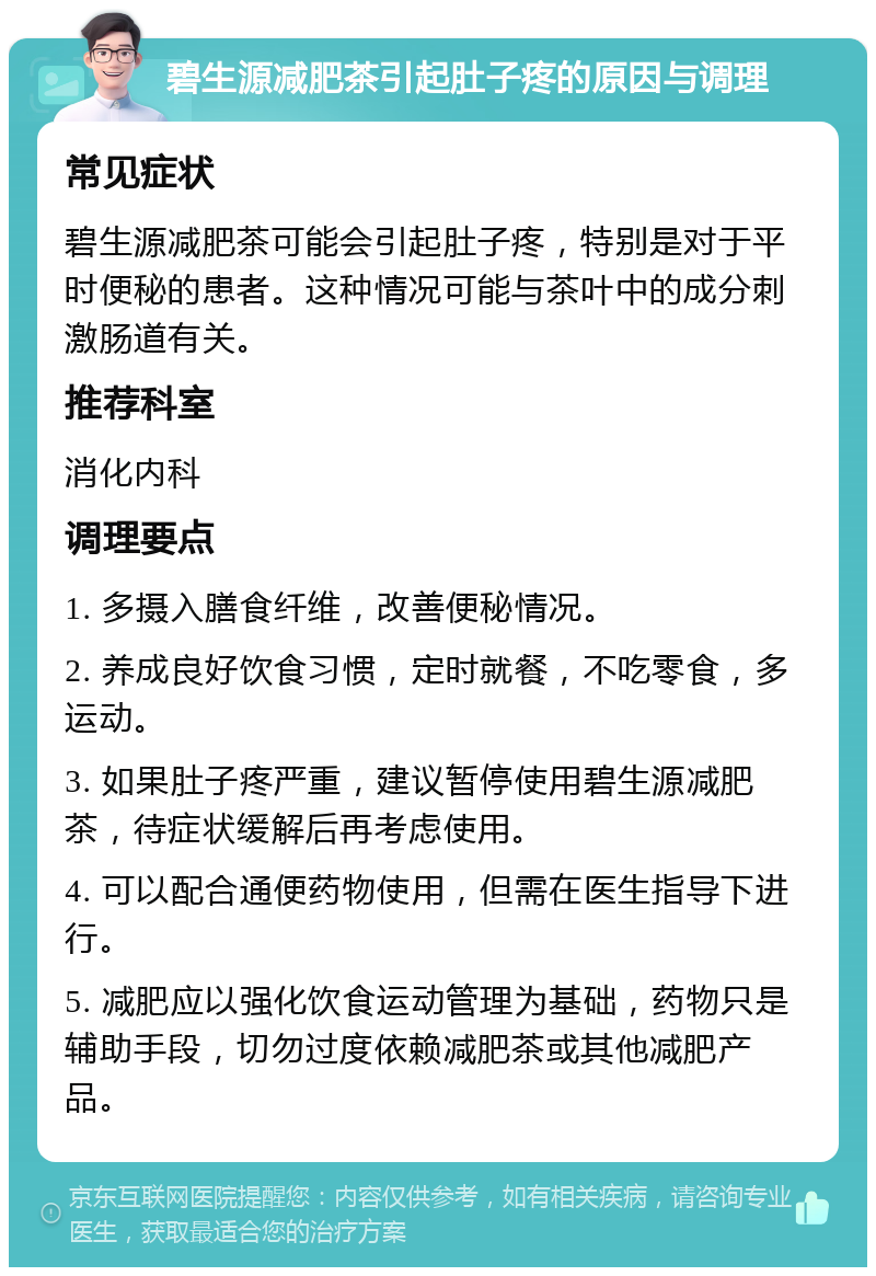 碧生源减肥茶引起肚子疼的原因与调理 常见症状 碧生源减肥茶可能会引起肚子疼，特别是对于平时便秘的患者。这种情况可能与茶叶中的成分刺激肠道有关。 推荐科室 消化内科 调理要点 1. 多摄入膳食纤维，改善便秘情况。 2. 养成良好饮食习惯，定时就餐，不吃零食，多运动。 3. 如果肚子疼严重，建议暂停使用碧生源减肥茶，待症状缓解后再考虑使用。 4. 可以配合通便药物使用，但需在医生指导下进行。 5. 减肥应以强化饮食运动管理为基础，药物只是辅助手段，切勿过度依赖减肥茶或其他减肥产品。