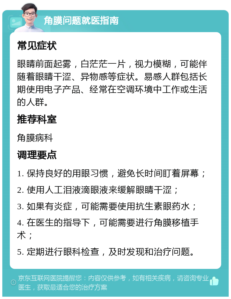 角膜问题就医指南 常见症状 眼睛前面起雾，白茫茫一片，视力模糊，可能伴随着眼睛干涩、异物感等症状。易感人群包括长期使用电子产品、经常在空调环境中工作或生活的人群。 推荐科室 角膜病科 调理要点 1. 保持良好的用眼习惯，避免长时间盯着屏幕； 2. 使用人工泪液滴眼液来缓解眼睛干涩； 3. 如果有炎症，可能需要使用抗生素眼药水； 4. 在医生的指导下，可能需要进行角膜移植手术； 5. 定期进行眼科检查，及时发现和治疗问题。