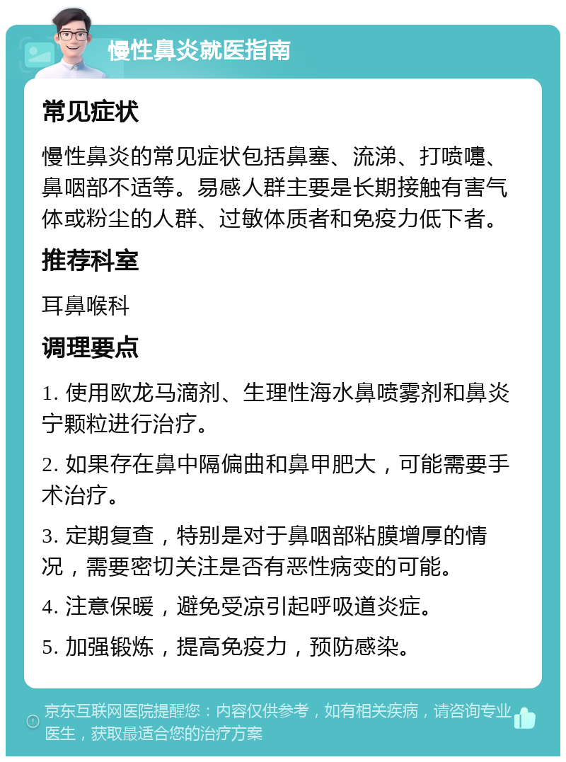 慢性鼻炎就医指南 常见症状 慢性鼻炎的常见症状包括鼻塞、流涕、打喷嚏、鼻咽部不适等。易感人群主要是长期接触有害气体或粉尘的人群、过敏体质者和免疫力低下者。 推荐科室 耳鼻喉科 调理要点 1. 使用欧龙马滴剂、生理性海水鼻喷雾剂和鼻炎宁颗粒进行治疗。 2. 如果存在鼻中隔偏曲和鼻甲肥大，可能需要手术治疗。 3. 定期复查，特别是对于鼻咽部粘膜增厚的情况，需要密切关注是否有恶性病变的可能。 4. 注意保暖，避免受凉引起呼吸道炎症。 5. 加强锻炼，提高免疫力，预防感染。