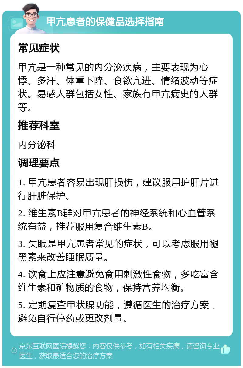 甲亢患者的保健品选择指南 常见症状 甲亢是一种常见的内分泌疾病，主要表现为心悸、多汗、体重下降、食欲亢进、情绪波动等症状。易感人群包括女性、家族有甲亢病史的人群等。 推荐科室 内分泌科 调理要点 1. 甲亢患者容易出现肝损伤，建议服用护肝片进行肝脏保护。 2. 维生素B群对甲亢患者的神经系统和心血管系统有益，推荐服用复合维生素B。 3. 失眠是甲亢患者常见的症状，可以考虑服用褪黑素来改善睡眠质量。 4. 饮食上应注意避免食用刺激性食物，多吃富含维生素和矿物质的食物，保持营养均衡。 5. 定期复查甲状腺功能，遵循医生的治疗方案，避免自行停药或更改剂量。