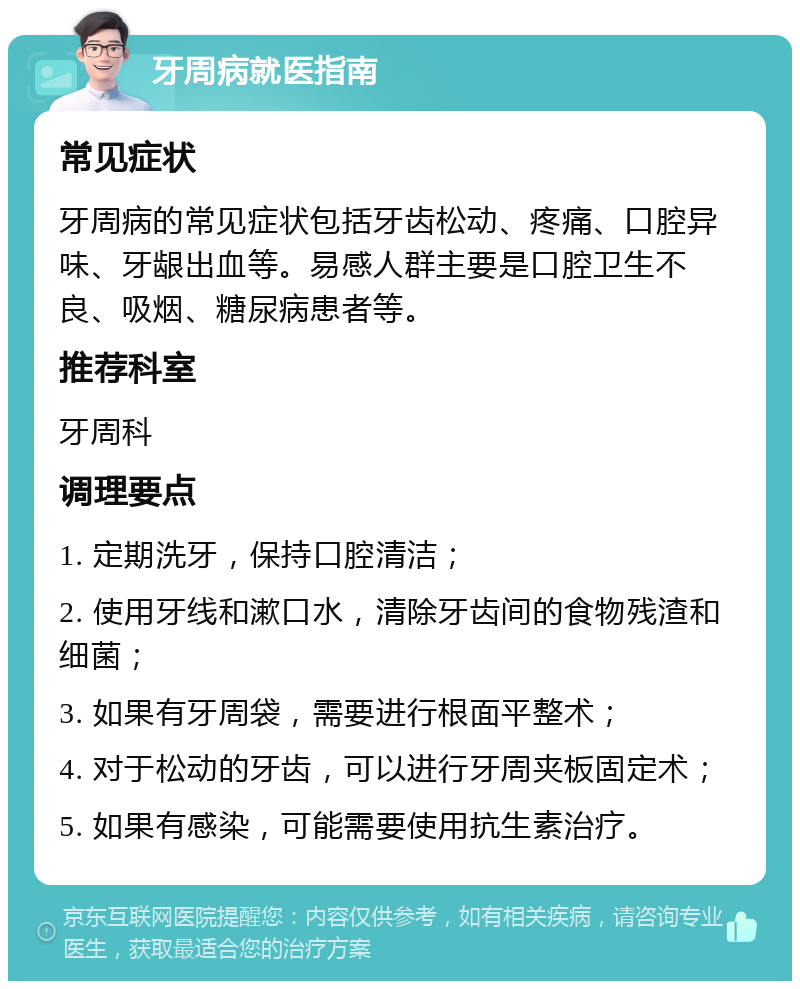 牙周病就医指南 常见症状 牙周病的常见症状包括牙齿松动、疼痛、口腔异味、牙龈出血等。易感人群主要是口腔卫生不良、吸烟、糖尿病患者等。 推荐科室 牙周科 调理要点 1. 定期洗牙，保持口腔清洁； 2. 使用牙线和漱口水，清除牙齿间的食物残渣和细菌； 3. 如果有牙周袋，需要进行根面平整术； 4. 对于松动的牙齿，可以进行牙周夹板固定术； 5. 如果有感染，可能需要使用抗生素治疗。