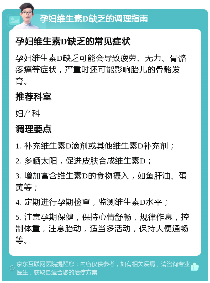 孕妇维生素D缺乏的调理指南 孕妇维生素D缺乏的常见症状 孕妇维生素D缺乏可能会导致疲劳、无力、骨骼疼痛等症状，严重时还可能影响胎儿的骨骼发育。 推荐科室 妇产科 调理要点 1. 补充维生素D滴剂或其他维生素D补充剂； 2. 多晒太阳，促进皮肤合成维生素D； 3. 增加富含维生素D的食物摄入，如鱼肝油、蛋黄等； 4. 定期进行孕期检查，监测维生素D水平； 5. 注意孕期保健，保持心情舒畅，规律作息，控制体重，注意胎动，适当多活动，保持大便通畅等。