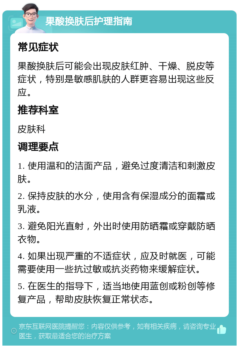 果酸换肤后护理指南 常见症状 果酸换肤后可能会出现皮肤红肿、干燥、脱皮等症状，特别是敏感肌肤的人群更容易出现这些反应。 推荐科室 皮肤科 调理要点 1. 使用温和的洁面产品，避免过度清洁和刺激皮肤。 2. 保持皮肤的水分，使用含有保湿成分的面霜或乳液。 3. 避免阳光直射，外出时使用防晒霜或穿戴防晒衣物。 4. 如果出现严重的不适症状，应及时就医，可能需要使用一些抗过敏或抗炎药物来缓解症状。 5. 在医生的指导下，适当地使用蓝创或粉创等修复产品，帮助皮肤恢复正常状态。