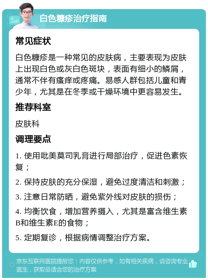 白色糠疹治疗指南 常见症状 白色糠疹是一种常见的皮肤病，主要表现为皮肤上出现白色或灰白色斑块，表面有细小的鳞屑，通常不伴有瘙痒或疼痛。易感人群包括儿童和青少年，尤其是在冬季或干燥环境中更容易发生。 推荐科室 皮肤科 调理要点 1. 使用吡美莫司乳膏进行局部治疗，促进色素恢复； 2. 保持皮肤的充分保湿，避免过度清洁和刺激； 3. 注意日常防晒，避免紫外线对皮肤的损伤； 4. 均衡饮食，增加营养摄入，尤其是富含维生素B和维生素E的食物； 5. 定期复诊，根据病情调整治疗方案。