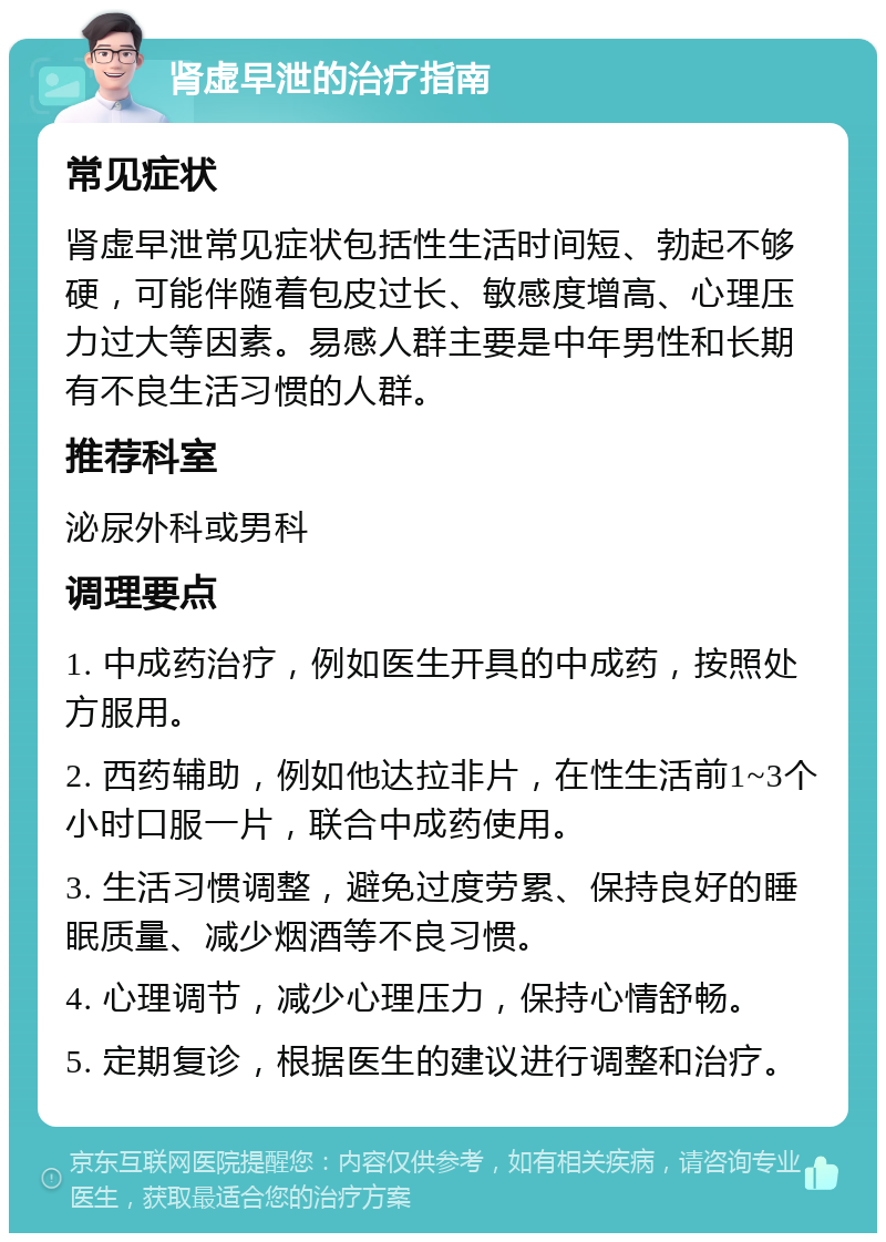 肾虚早泄的治疗指南 常见症状 肾虚早泄常见症状包括性生活时间短、勃起不够硬，可能伴随着包皮过长、敏感度增高、心理压力过大等因素。易感人群主要是中年男性和长期有不良生活习惯的人群。 推荐科室 泌尿外科或男科 调理要点 1. 中成药治疗，例如医生开具的中成药，按照处方服用。 2. 西药辅助，例如他达拉非片，在性生活前1~3个小时口服一片，联合中成药使用。 3. 生活习惯调整，避免过度劳累、保持良好的睡眠质量、减少烟酒等不良习惯。 4. 心理调节，减少心理压力，保持心情舒畅。 5. 定期复诊，根据医生的建议进行调整和治疗。