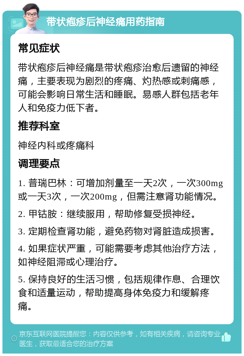 带状疱疹后神经痛用药指南 常见症状 带状疱疹后神经痛是带状疱疹治愈后遗留的神经痛，主要表现为剧烈的疼痛、灼热感或刺痛感，可能会影响日常生活和睡眠。易感人群包括老年人和免疫力低下者。 推荐科室 神经内科或疼痛科 调理要点 1. 普瑞巴林：可增加剂量至一天2次，一次300mg或一天3次，一次200mg，但需注意肾功能情况。 2. 甲钴胺：继续服用，帮助修复受损神经。 3. 定期检查肾功能，避免药物对肾脏造成损害。 4. 如果症状严重，可能需要考虑其他治疗方法，如神经阻滞或心理治疗。 5. 保持良好的生活习惯，包括规律作息、合理饮食和适量运动，帮助提高身体免疫力和缓解疼痛。