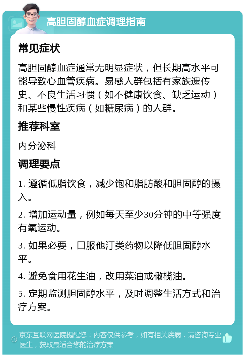 高胆固醇血症调理指南 常见症状 高胆固醇血症通常无明显症状，但长期高水平可能导致心血管疾病。易感人群包括有家族遗传史、不良生活习惯（如不健康饮食、缺乏运动）和某些慢性疾病（如糖尿病）的人群。 推荐科室 内分泌科 调理要点 1. 遵循低脂饮食，减少饱和脂肪酸和胆固醇的摄入。 2. 增加运动量，例如每天至少30分钟的中等强度有氧运动。 3. 如果必要，口服他汀类药物以降低胆固醇水平。 4. 避免食用花生油，改用菜油或橄榄油。 5. 定期监测胆固醇水平，及时调整生活方式和治疗方案。