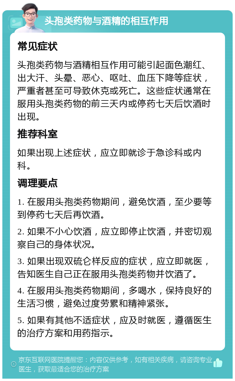 头孢类药物与酒精的相互作用 常见症状 头孢类药物与酒精相互作用可能引起面色潮红、出大汗、头晕、恶心、呕吐、血压下降等症状，严重者甚至可导致休克或死亡。这些症状通常在服用头孢类药物的前三天内或停药七天后饮酒时出现。 推荐科室 如果出现上述症状，应立即就诊于急诊科或内科。 调理要点 1. 在服用头孢类药物期间，避免饮酒，至少要等到停药七天后再饮酒。 2. 如果不小心饮酒，应立即停止饮酒，并密切观察自己的身体状况。 3. 如果出现双硫仑样反应的症状，应立即就医，告知医生自己正在服用头孢类药物并饮酒了。 4. 在服用头孢类药物期间，多喝水，保持良好的生活习惯，避免过度劳累和精神紧张。 5. 如果有其他不适症状，应及时就医，遵循医生的治疗方案和用药指示。