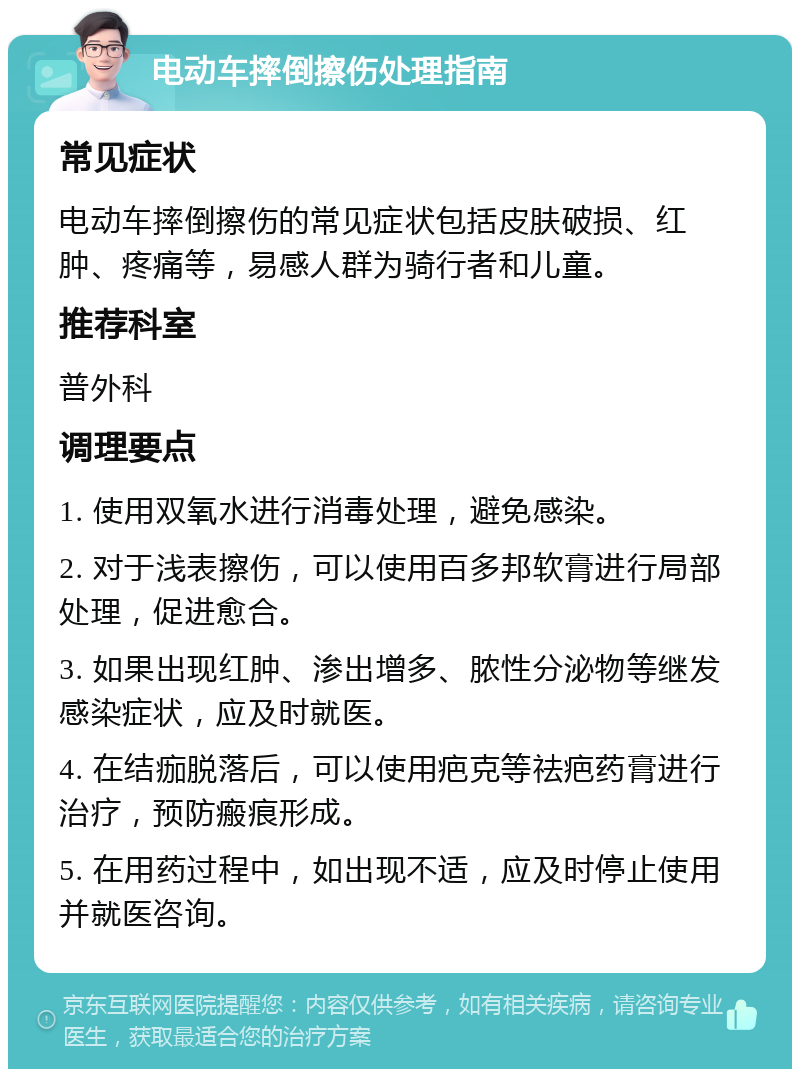 电动车摔倒擦伤处理指南 常见症状 电动车摔倒擦伤的常见症状包括皮肤破损、红肿、疼痛等，易感人群为骑行者和儿童。 推荐科室 普外科 调理要点 1. 使用双氧水进行消毒处理，避免感染。 2. 对于浅表擦伤，可以使用百多邦软膏进行局部处理，促进愈合。 3. 如果出现红肿、渗出增多、脓性分泌物等继发感染症状，应及时就医。 4. 在结痂脱落后，可以使用疤克等祛疤药膏进行治疗，预防瘢痕形成。 5. 在用药过程中，如出现不适，应及时停止使用并就医咨询。