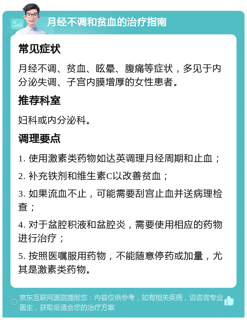 月经不调和贫血的治疗指南 常见症状 月经不调、贫血、眩晕、腹痛等症状，多见于内分泌失调、子宫内膜增厚的女性患者。 推荐科室 妇科或内分泌科。 调理要点 1. 使用激素类药物如达英调理月经周期和止血； 2. 补充铁剂和维生素C以改善贫血； 3. 如果流血不止，可能需要刮宫止血并送病理检查； 4. 对于盆腔积液和盆腔炎，需要使用相应的药物进行治疗； 5. 按照医嘱服用药物，不能随意停药或加量，尤其是激素类药物。