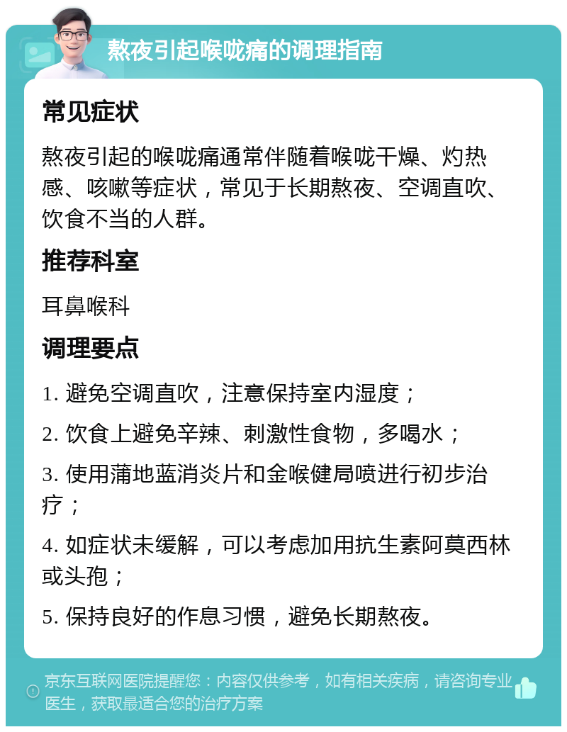 熬夜引起喉咙痛的调理指南 常见症状 熬夜引起的喉咙痛通常伴随着喉咙干燥、灼热感、咳嗽等症状，常见于长期熬夜、空调直吹、饮食不当的人群。 推荐科室 耳鼻喉科 调理要点 1. 避免空调直吹，注意保持室内湿度； 2. 饮食上避免辛辣、刺激性食物，多喝水； 3. 使用蒲地蓝消炎片和金喉健局喷进行初步治疗； 4. 如症状未缓解，可以考虑加用抗生素阿莫西林或头孢； 5. 保持良好的作息习惯，避免长期熬夜。