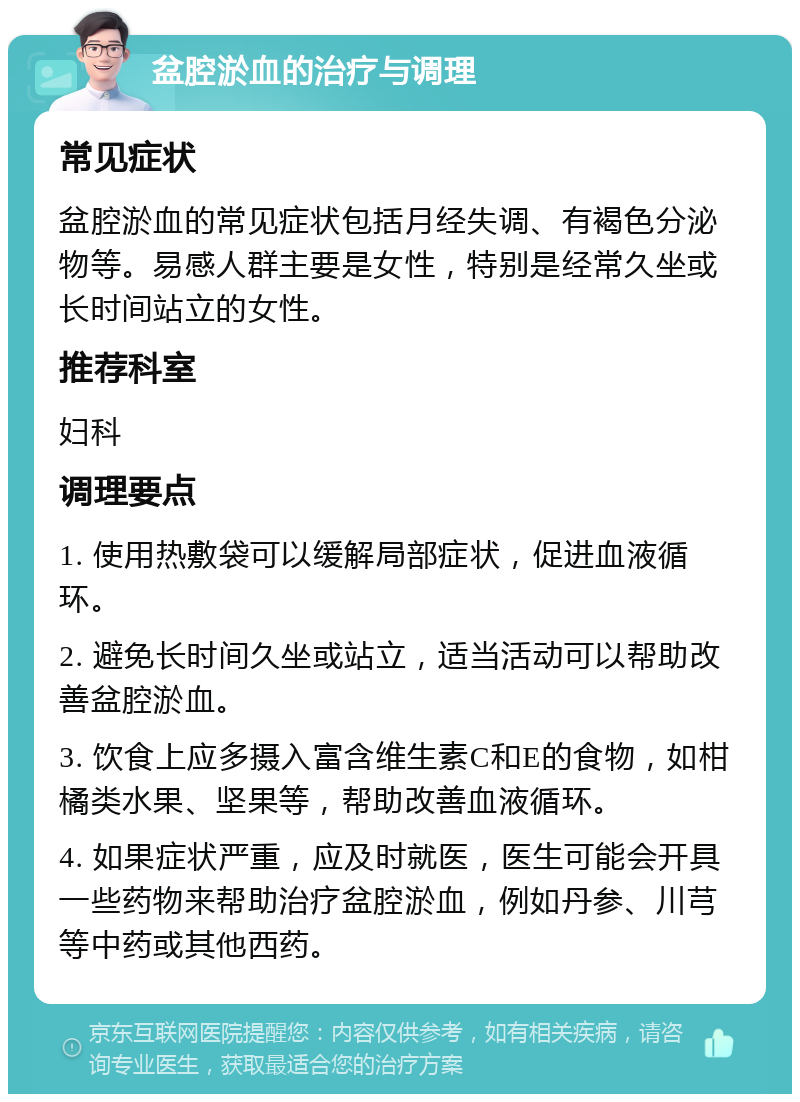 盆腔淤血的治疗与调理 常见症状 盆腔淤血的常见症状包括月经失调、有褐色分泌物等。易感人群主要是女性，特别是经常久坐或长时间站立的女性。 推荐科室 妇科 调理要点 1. 使用热敷袋可以缓解局部症状，促进血液循环。 2. 避免长时间久坐或站立，适当活动可以帮助改善盆腔淤血。 3. 饮食上应多摄入富含维生素C和E的食物，如柑橘类水果、坚果等，帮助改善血液循环。 4. 如果症状严重，应及时就医，医生可能会开具一些药物来帮助治疗盆腔淤血，例如丹参、川芎等中药或其他西药。