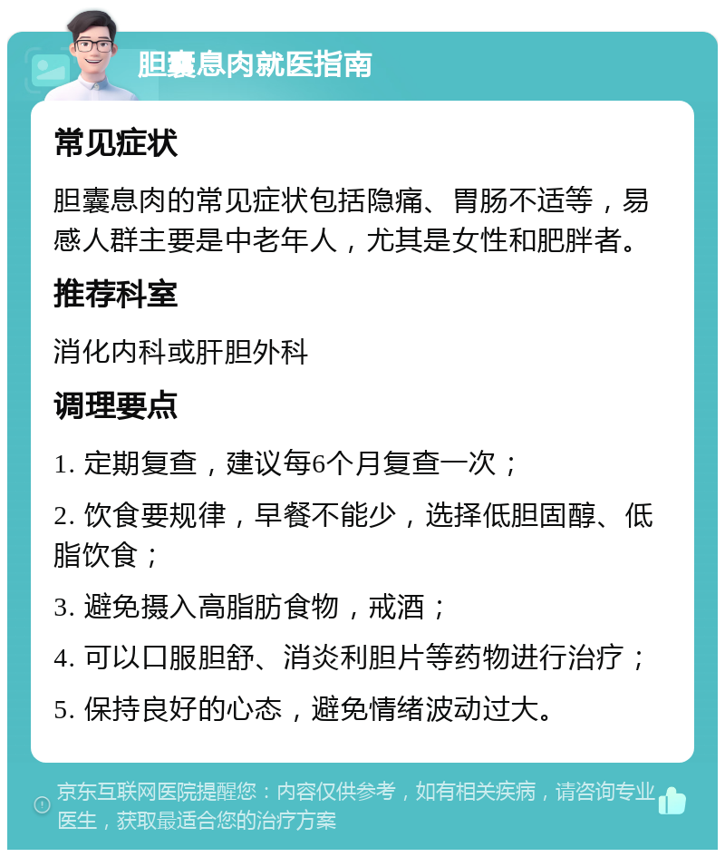 胆囊息肉就医指南 常见症状 胆囊息肉的常见症状包括隐痛、胃肠不适等，易感人群主要是中老年人，尤其是女性和肥胖者。 推荐科室 消化内科或肝胆外科 调理要点 1. 定期复查，建议每6个月复查一次； 2. 饮食要规律，早餐不能少，选择低胆固醇、低脂饮食； 3. 避免摄入高脂肪食物，戒酒； 4. 可以口服胆舒、消炎利胆片等药物进行治疗； 5. 保持良好的心态，避免情绪波动过大。