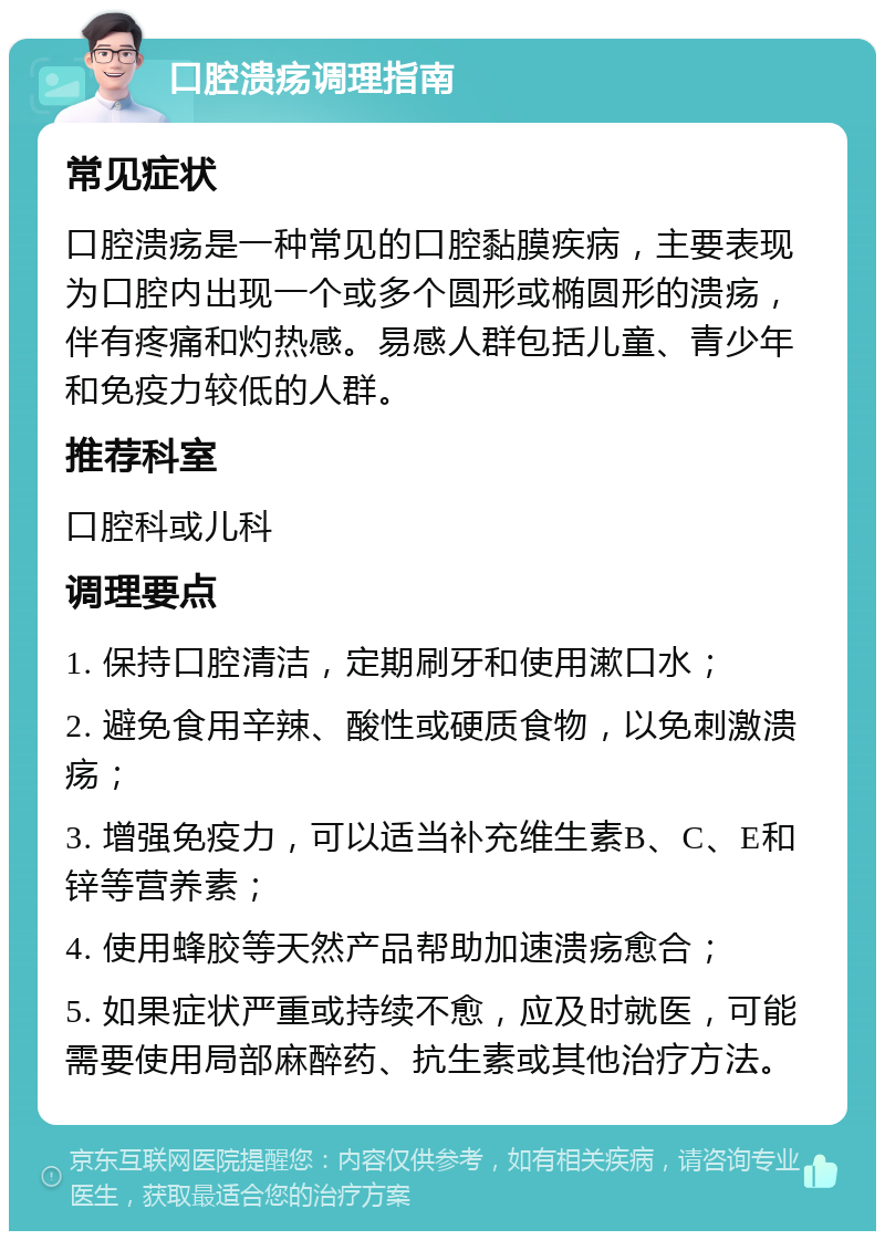 口腔溃疡调理指南 常见症状 口腔溃疡是一种常见的口腔黏膜疾病，主要表现为口腔内出现一个或多个圆形或椭圆形的溃疡，伴有疼痛和灼热感。易感人群包括儿童、青少年和免疫力较低的人群。 推荐科室 口腔科或儿科 调理要点 1. 保持口腔清洁，定期刷牙和使用漱口水； 2. 避免食用辛辣、酸性或硬质食物，以免刺激溃疡； 3. 增强免疫力，可以适当补充维生素B、C、E和锌等营养素； 4. 使用蜂胶等天然产品帮助加速溃疡愈合； 5. 如果症状严重或持续不愈，应及时就医，可能需要使用局部麻醉药、抗生素或其他治疗方法。