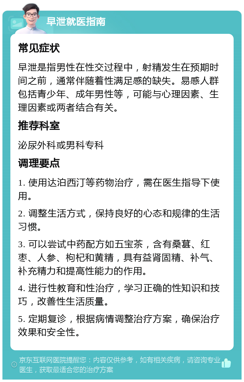 早泄就医指南 常见症状 早泄是指男性在性交过程中，射精发生在预期时间之前，通常伴随着性满足感的缺失。易感人群包括青少年、成年男性等，可能与心理因素、生理因素或两者结合有关。 推荐科室 泌尿外科或男科专科 调理要点 1. 使用达泊西汀等药物治疗，需在医生指导下使用。 2. 调整生活方式，保持良好的心态和规律的生活习惯。 3. 可以尝试中药配方如五宝茶，含有桑葚、红枣、人参、枸杞和黄精，具有益肾固精、补气、补充精力和提高性能力的作用。 4. 进行性教育和性治疗，学习正确的性知识和技巧，改善性生活质量。 5. 定期复诊，根据病情调整治疗方案，确保治疗效果和安全性。