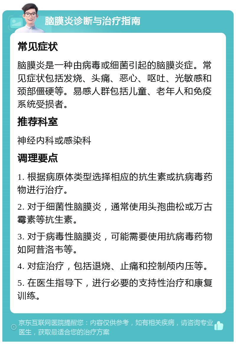 脑膜炎诊断与治疗指南 常见症状 脑膜炎是一种由病毒或细菌引起的脑膜炎症。常见症状包括发烧、头痛、恶心、呕吐、光敏感和颈部僵硬等。易感人群包括儿童、老年人和免疫系统受损者。 推荐科室 神经内科或感染科 调理要点 1. 根据病原体类型选择相应的抗生素或抗病毒药物进行治疗。 2. 对于细菌性脑膜炎，通常使用头孢曲松或万古霉素等抗生素。 3. 对于病毒性脑膜炎，可能需要使用抗病毒药物如阿昔洛韦等。 4. 对症治疗，包括退烧、止痛和控制颅内压等。 5. 在医生指导下，进行必要的支持性治疗和康复训练。