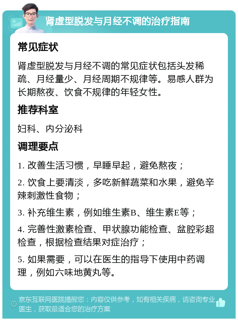 肾虚型脱发与月经不调的治疗指南 常见症状 肾虚型脱发与月经不调的常见症状包括头发稀疏、月经量少、月经周期不规律等。易感人群为长期熬夜、饮食不规律的年轻女性。 推荐科室 妇科、内分泌科 调理要点 1. 改善生活习惯，早睡早起，避免熬夜； 2. 饮食上要清淡，多吃新鲜蔬菜和水果，避免辛辣刺激性食物； 3. 补充维生素，例如维生素B、维生素E等； 4. 完善性激素检查、甲状腺功能检查、盆腔彩超检查，根据检查结果对症治疗； 5. 如果需要，可以在医生的指导下使用中药调理，例如六味地黄丸等。