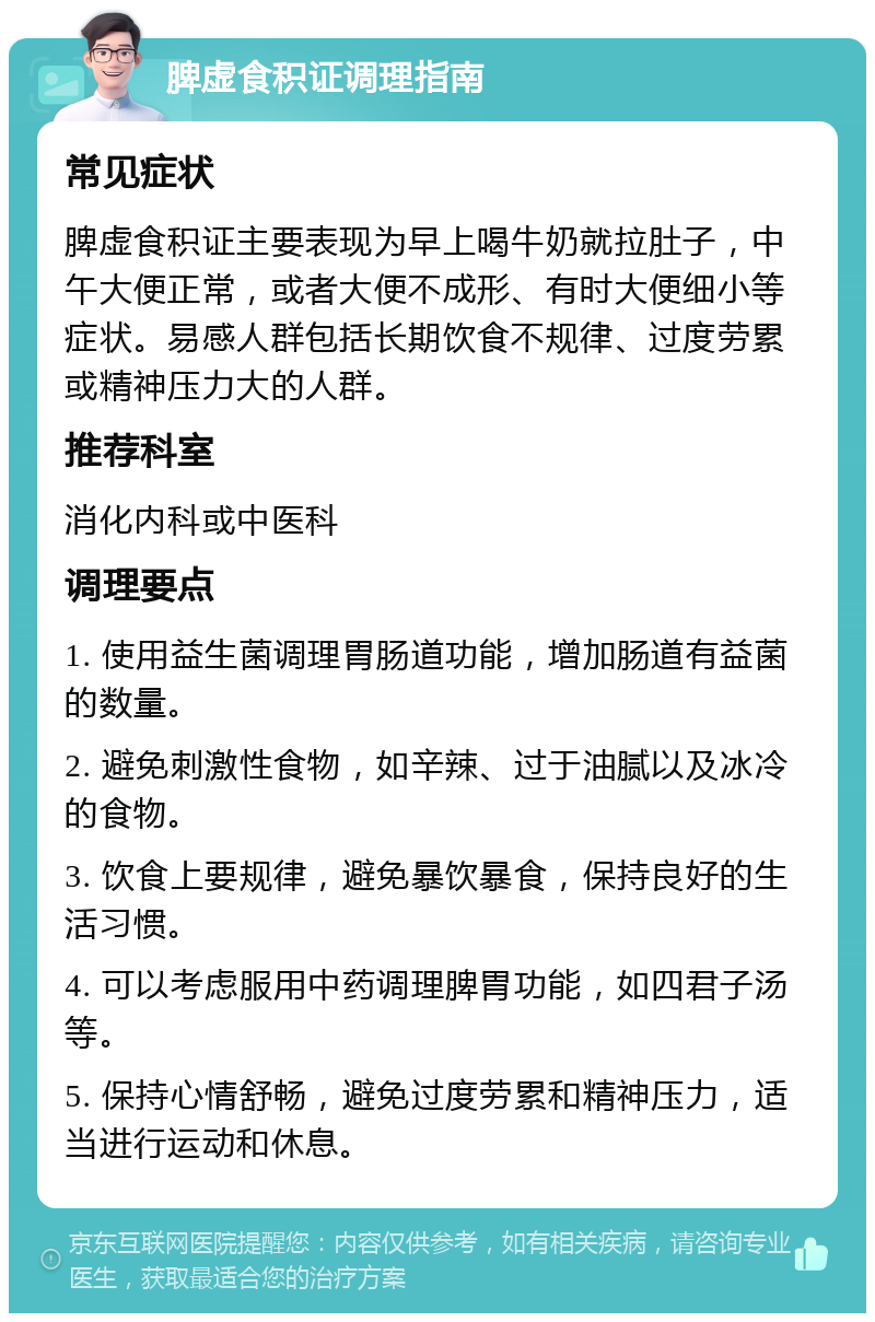 脾虚食积证调理指南 常见症状 脾虚食积证主要表现为早上喝牛奶就拉肚子，中午大便正常，或者大便不成形、有时大便细小等症状。易感人群包括长期饮食不规律、过度劳累或精神压力大的人群。 推荐科室 消化内科或中医科 调理要点 1. 使用益生菌调理胃肠道功能，增加肠道有益菌的数量。 2. 避免刺激性食物，如辛辣、过于油腻以及冰冷的食物。 3. 饮食上要规律，避免暴饮暴食，保持良好的生活习惯。 4. 可以考虑服用中药调理脾胃功能，如四君子汤等。 5. 保持心情舒畅，避免过度劳累和精神压力，适当进行运动和休息。