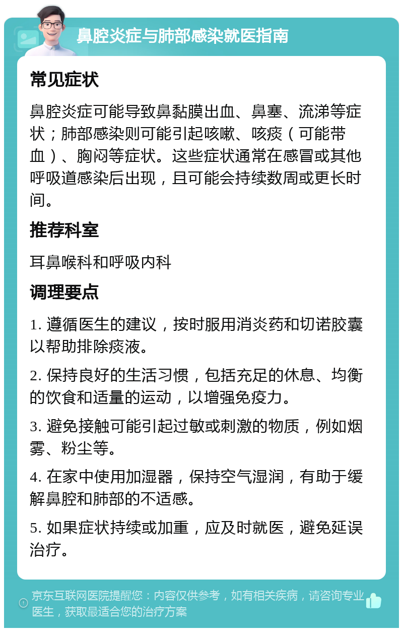 鼻腔炎症与肺部感染就医指南 常见症状 鼻腔炎症可能导致鼻黏膜出血、鼻塞、流涕等症状；肺部感染则可能引起咳嗽、咳痰（可能带血）、胸闷等症状。这些症状通常在感冒或其他呼吸道感染后出现，且可能会持续数周或更长时间。 推荐科室 耳鼻喉科和呼吸内科 调理要点 1. 遵循医生的建议，按时服用消炎药和切诺胶囊以帮助排除痰液。 2. 保持良好的生活习惯，包括充足的休息、均衡的饮食和适量的运动，以增强免疫力。 3. 避免接触可能引起过敏或刺激的物质，例如烟雾、粉尘等。 4. 在家中使用加湿器，保持空气湿润，有助于缓解鼻腔和肺部的不适感。 5. 如果症状持续或加重，应及时就医，避免延误治疗。