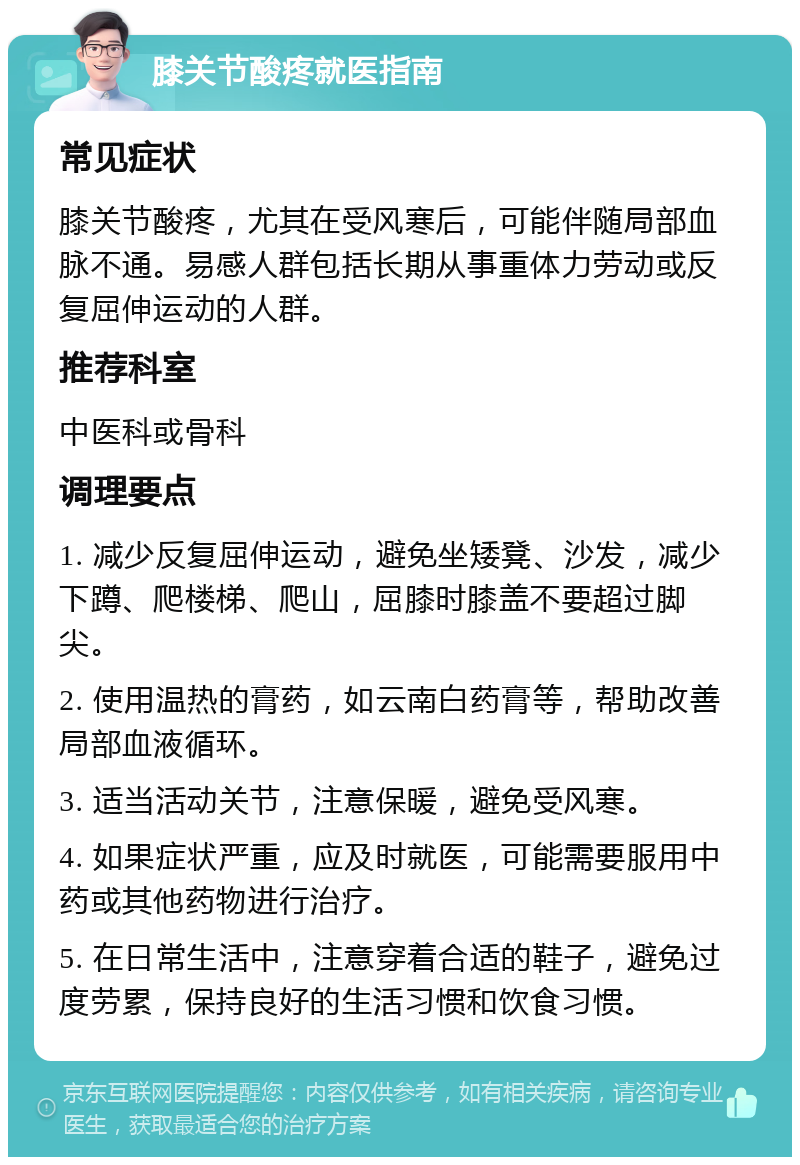 膝关节酸疼就医指南 常见症状 膝关节酸疼，尤其在受风寒后，可能伴随局部血脉不通。易感人群包括长期从事重体力劳动或反复屈伸运动的人群。 推荐科室 中医科或骨科 调理要点 1. 减少反复屈伸运动，避免坐矮凳、沙发，减少下蹲、爬楼梯、爬山，屈膝时膝盖不要超过脚尖。 2. 使用温热的膏药，如云南白药膏等，帮助改善局部血液循环。 3. 适当活动关节，注意保暖，避免受风寒。 4. 如果症状严重，应及时就医，可能需要服用中药或其他药物进行治疗。 5. 在日常生活中，注意穿着合适的鞋子，避免过度劳累，保持良好的生活习惯和饮食习惯。