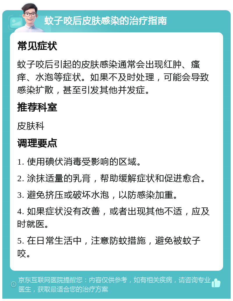 蚊子咬后皮肤感染的治疗指南 常见症状 蚊子咬后引起的皮肤感染通常会出现红肿、瘙痒、水泡等症状。如果不及时处理，可能会导致感染扩散，甚至引发其他并发症。 推荐科室 皮肤科 调理要点 1. 使用碘伏消毒受影响的区域。 2. 涂抹适量的乳膏，帮助缓解症状和促进愈合。 3. 避免挤压或破坏水泡，以防感染加重。 4. 如果症状没有改善，或者出现其他不适，应及时就医。 5. 在日常生活中，注意防蚊措施，避免被蚊子咬。