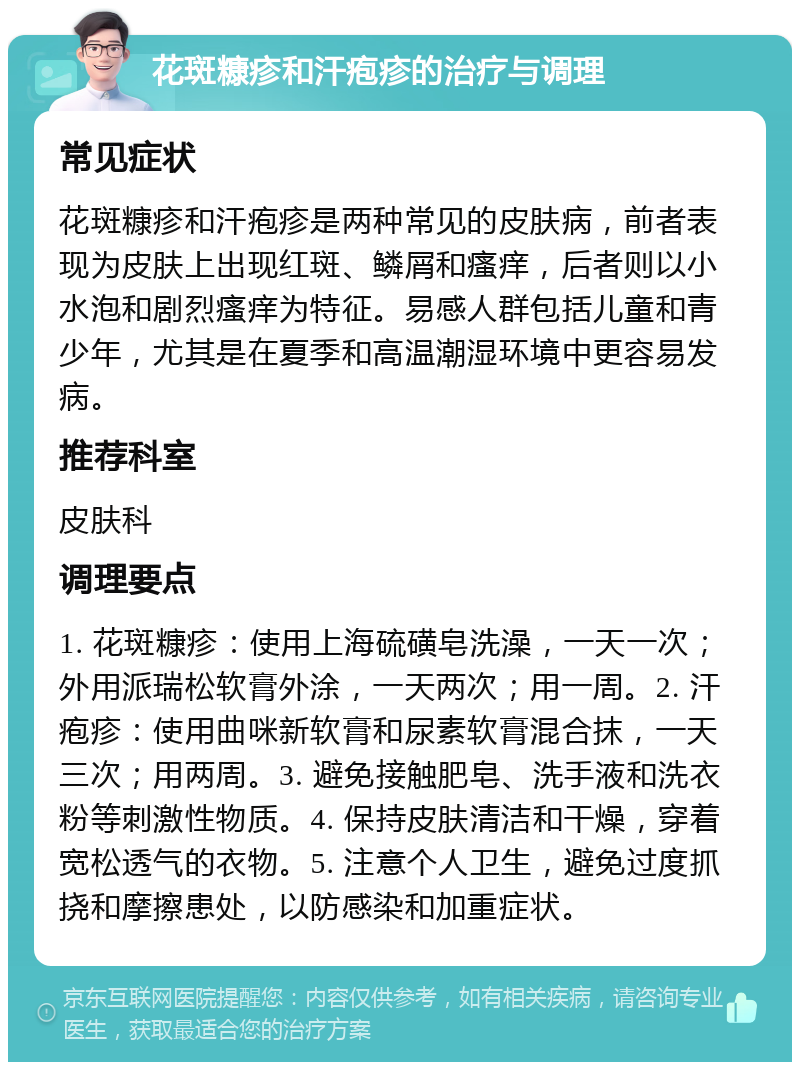 花斑糠疹和汗疱疹的治疗与调理 常见症状 花斑糠疹和汗疱疹是两种常见的皮肤病，前者表现为皮肤上出现红斑、鳞屑和瘙痒，后者则以小水泡和剧烈瘙痒为特征。易感人群包括儿童和青少年，尤其是在夏季和高温潮湿环境中更容易发病。 推荐科室 皮肤科 调理要点 1. 花斑糠疹：使用上海硫磺皂洗澡，一天一次；外用派瑞松软膏外涂，一天两次；用一周。2. 汗疱疹：使用曲咪新软膏和尿素软膏混合抹，一天三次；用两周。3. 避免接触肥皂、洗手液和洗衣粉等刺激性物质。4. 保持皮肤清洁和干燥，穿着宽松透气的衣物。5. 注意个人卫生，避免过度抓挠和摩擦患处，以防感染和加重症状。