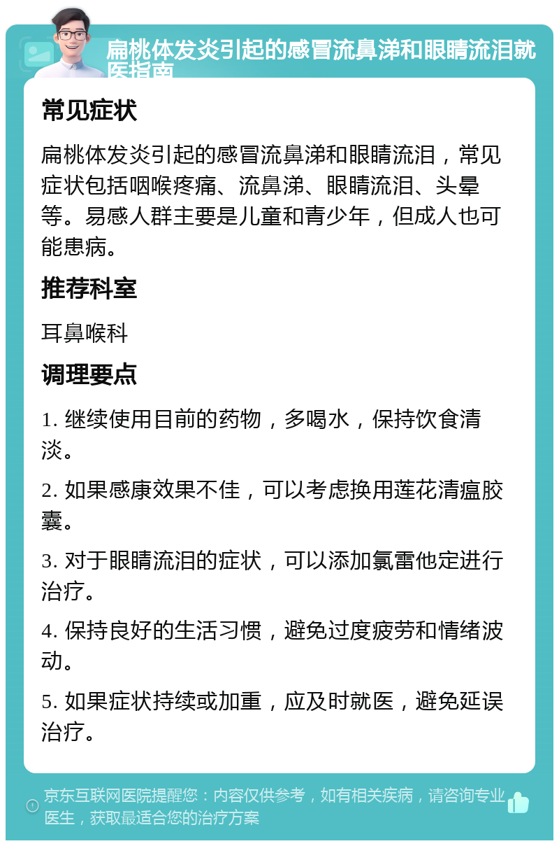 扁桃体发炎引起的感冒流鼻涕和眼睛流泪就医指南 常见症状 扁桃体发炎引起的感冒流鼻涕和眼睛流泪，常见症状包括咽喉疼痛、流鼻涕、眼睛流泪、头晕等。易感人群主要是儿童和青少年，但成人也可能患病。 推荐科室 耳鼻喉科 调理要点 1. 继续使用目前的药物，多喝水，保持饮食清淡。 2. 如果感康效果不佳，可以考虑换用莲花清瘟胶囊。 3. 对于眼睛流泪的症状，可以添加氯雷他定进行治疗。 4. 保持良好的生活习惯，避免过度疲劳和情绪波动。 5. 如果症状持续或加重，应及时就医，避免延误治疗。