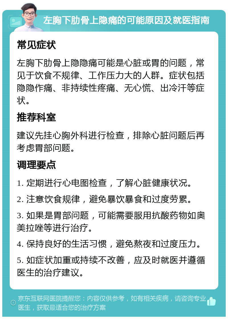 左胸下肋骨上隐痛的可能原因及就医指南 常见症状 左胸下肋骨上隐隐痛可能是心脏或胃的问题，常见于饮食不规律、工作压力大的人群。症状包括隐隐作痛、非持续性疼痛、无心慌、出冷汗等症状。 推荐科室 建议先挂心胸外科进行检查，排除心脏问题后再考虑胃部问题。 调理要点 1. 定期进行心电图检查，了解心脏健康状况。 2. 注意饮食规律，避免暴饮暴食和过度劳累。 3. 如果是胃部问题，可能需要服用抗酸药物如奥美拉唑等进行治疗。 4. 保持良好的生活习惯，避免熬夜和过度压力。 5. 如症状加重或持续不改善，应及时就医并遵循医生的治疗建议。