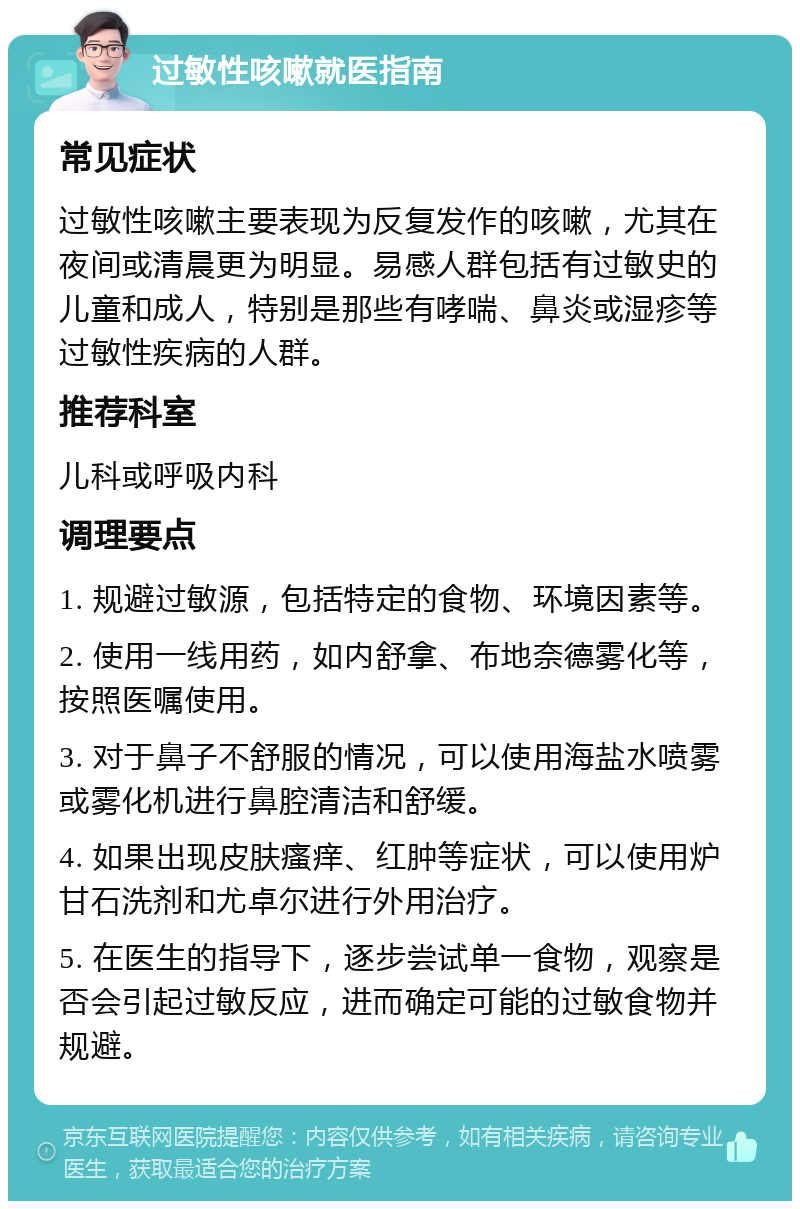 过敏性咳嗽就医指南 常见症状 过敏性咳嗽主要表现为反复发作的咳嗽，尤其在夜间或清晨更为明显。易感人群包括有过敏史的儿童和成人，特别是那些有哮喘、鼻炎或湿疹等过敏性疾病的人群。 推荐科室 儿科或呼吸内科 调理要点 1. 规避过敏源，包括特定的食物、环境因素等。 2. 使用一线用药，如内舒拿、布地奈德雾化等，按照医嘱使用。 3. 对于鼻子不舒服的情况，可以使用海盐水喷雾或雾化机进行鼻腔清洁和舒缓。 4. 如果出现皮肤瘙痒、红肿等症状，可以使用炉甘石洗剂和尤卓尔进行外用治疗。 5. 在医生的指导下，逐步尝试单一食物，观察是否会引起过敏反应，进而确定可能的过敏食物并规避。