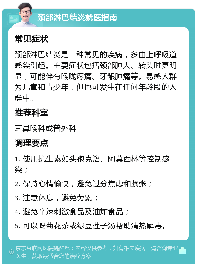 颈部淋巴结炎就医指南 常见症状 颈部淋巴结炎是一种常见的疾病，多由上呼吸道感染引起。主要症状包括颈部肿大、转头时更明显，可能伴有喉咙疼痛、牙龈肿痛等。易感人群为儿童和青少年，但也可发生在任何年龄段的人群中。 推荐科室 耳鼻喉科或普外科 调理要点 1. 使用抗生素如头孢克洛、阿莫西林等控制感染； 2. 保持心情愉快，避免过分焦虑和紧张； 3. 注意休息，避免劳累； 4. 避免辛辣刺激食品及油炸食品； 5. 可以喝菊花茶或绿豆莲子汤帮助清热解毒。