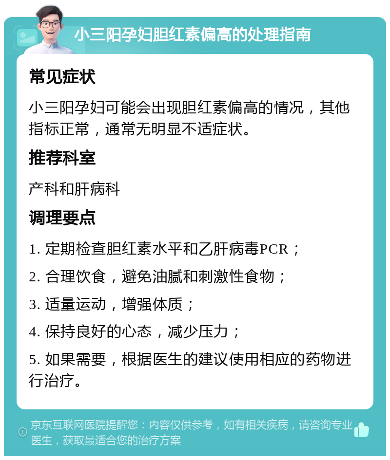 小三阳孕妇胆红素偏高的处理指南 常见症状 小三阳孕妇可能会出现胆红素偏高的情况，其他指标正常，通常无明显不适症状。 推荐科室 产科和肝病科 调理要点 1. 定期检查胆红素水平和乙肝病毒PCR； 2. 合理饮食，避免油腻和刺激性食物； 3. 适量运动，增强体质； 4. 保持良好的心态，减少压力； 5. 如果需要，根据医生的建议使用相应的药物进行治疗。