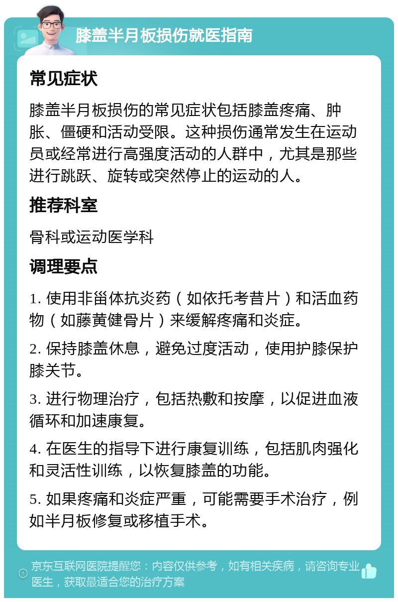 膝盖半月板损伤就医指南 常见症状 膝盖半月板损伤的常见症状包括膝盖疼痛、肿胀、僵硬和活动受限。这种损伤通常发生在运动员或经常进行高强度活动的人群中，尤其是那些进行跳跃、旋转或突然停止的运动的人。 推荐科室 骨科或运动医学科 调理要点 1. 使用非甾体抗炎药（如依托考昔片）和活血药物（如藤黄健骨片）来缓解疼痛和炎症。 2. 保持膝盖休息，避免过度活动，使用护膝保护膝关节。 3. 进行物理治疗，包括热敷和按摩，以促进血液循环和加速康复。 4. 在医生的指导下进行康复训练，包括肌肉强化和灵活性训练，以恢复膝盖的功能。 5. 如果疼痛和炎症严重，可能需要手术治疗，例如半月板修复或移植手术。