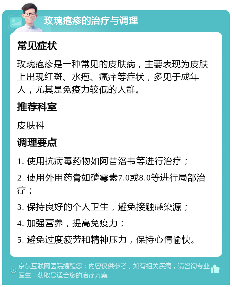 玫瑰疱疹的治疗与调理 常见症状 玫瑰疱疹是一种常见的皮肤病，主要表现为皮肤上出现红斑、水疱、瘙痒等症状，多见于成年人，尤其是免疫力较低的人群。 推荐科室 皮肤科 调理要点 1. 使用抗病毒药物如阿昔洛韦等进行治疗； 2. 使用外用药膏如磷霉素7.0或8.0等进行局部治疗； 3. 保持良好的个人卫生，避免接触感染源； 4. 加强营养，提高免疫力； 5. 避免过度疲劳和精神压力，保持心情愉快。