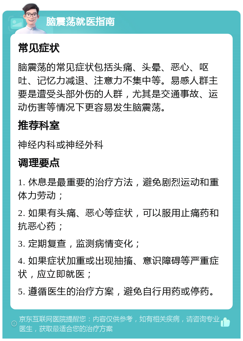 脑震荡就医指南 常见症状 脑震荡的常见症状包括头痛、头晕、恶心、呕吐、记忆力减退、注意力不集中等。易感人群主要是遭受头部外伤的人群，尤其是交通事故、运动伤害等情况下更容易发生脑震荡。 推荐科室 神经内科或神经外科 调理要点 1. 休息是最重要的治疗方法，避免剧烈运动和重体力劳动； 2. 如果有头痛、恶心等症状，可以服用止痛药和抗恶心药； 3. 定期复查，监测病情变化； 4. 如果症状加重或出现抽搐、意识障碍等严重症状，应立即就医； 5. 遵循医生的治疗方案，避免自行用药或停药。