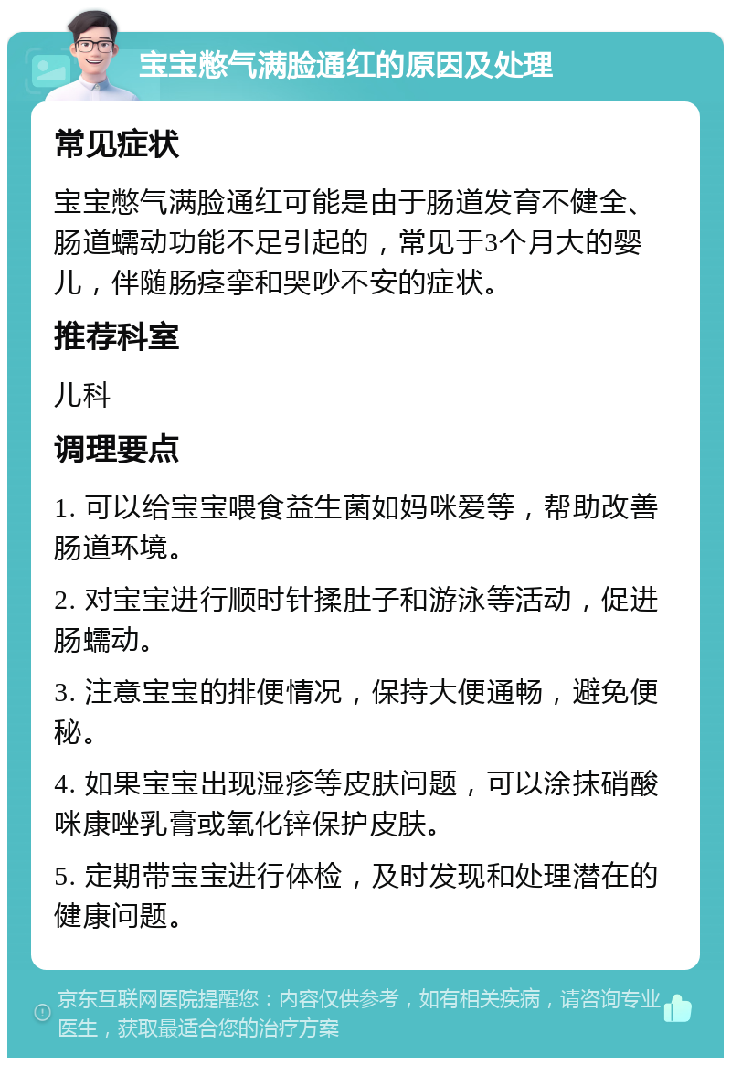 宝宝憋气满脸通红的原因及处理 常见症状 宝宝憋气满脸通红可能是由于肠道发育不健全、肠道蠕动功能不足引起的，常见于3个月大的婴儿，伴随肠痉挛和哭吵不安的症状。 推荐科室 儿科 调理要点 1. 可以给宝宝喂食益生菌如妈咪爱等，帮助改善肠道环境。 2. 对宝宝进行顺时针揉肚子和游泳等活动，促进肠蠕动。 3. 注意宝宝的排便情况，保持大便通畅，避免便秘。 4. 如果宝宝出现湿疹等皮肤问题，可以涂抹硝酸咪康唑乳膏或氧化锌保护皮肤。 5. 定期带宝宝进行体检，及时发现和处理潜在的健康问题。