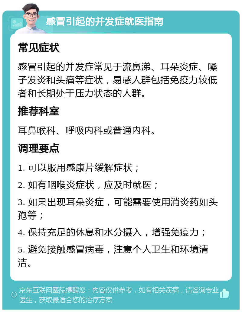 感冒引起的并发症就医指南 常见症状 感冒引起的并发症常见于流鼻涕、耳朵炎症、嗓子发炎和头痛等症状，易感人群包括免疫力较低者和长期处于压力状态的人群。 推荐科室 耳鼻喉科、呼吸内科或普通内科。 调理要点 1. 可以服用感康片缓解症状； 2. 如有咽喉炎症状，应及时就医； 3. 如果出现耳朵炎症，可能需要使用消炎药如头孢等； 4. 保持充足的休息和水分摄入，增强免疫力； 5. 避免接触感冒病毒，注意个人卫生和环境清洁。