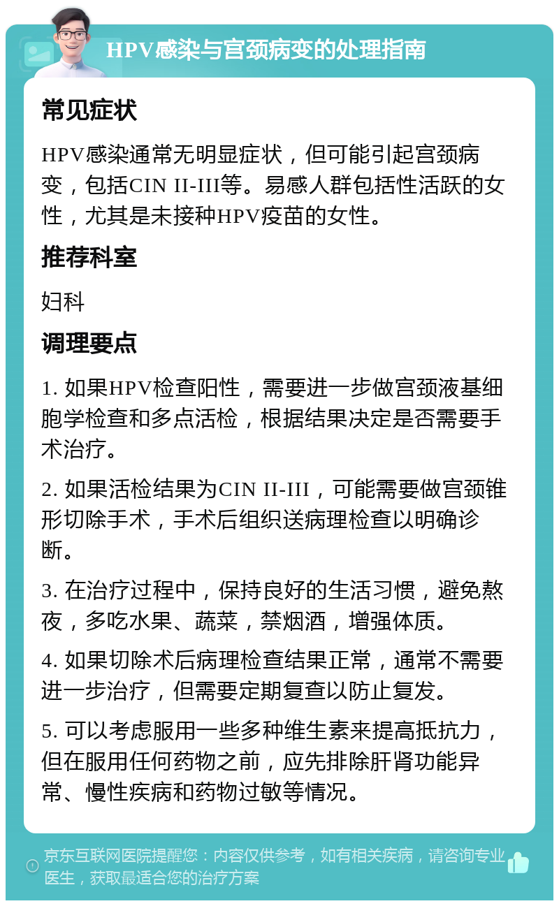 HPV感染与宫颈病变的处理指南 常见症状 HPV感染通常无明显症状，但可能引起宫颈病变，包括CIN II-III等。易感人群包括性活跃的女性，尤其是未接种HPV疫苗的女性。 推荐科室 妇科 调理要点 1. 如果HPV检查阳性，需要进一步做宫颈液基细胞学检查和多点活检，根据结果决定是否需要手术治疗。 2. 如果活检结果为CIN II-III，可能需要做宫颈锥形切除手术，手术后组织送病理检查以明确诊断。 3. 在治疗过程中，保持良好的生活习惯，避免熬夜，多吃水果、蔬菜，禁烟酒，增强体质。 4. 如果切除术后病理检查结果正常，通常不需要进一步治疗，但需要定期复查以防止复发。 5. 可以考虑服用一些多种维生素来提高抵抗力，但在服用任何药物之前，应先排除肝肾功能异常、慢性疾病和药物过敏等情况。