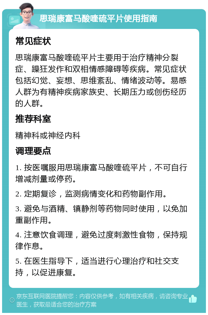 思瑞康富马酸喹硫平片使用指南 常见症状 思瑞康富马酸喹硫平片主要用于治疗精神分裂症、躁狂发作和双相情感障碍等疾病。常见症状包括幻觉、妄想、思维紊乱、情绪波动等。易感人群为有精神疾病家族史、长期压力或创伤经历的人群。 推荐科室 精神科或神经内科 调理要点 1. 按医嘱服用思瑞康富马酸喹硫平片，不可自行增减剂量或停药。 2. 定期复诊，监测病情变化和药物副作用。 3. 避免与酒精、镇静剂等药物同时使用，以免加重副作用。 4. 注意饮食调理，避免过度刺激性食物，保持规律作息。 5. 在医生指导下，适当进行心理治疗和社交支持，以促进康复。