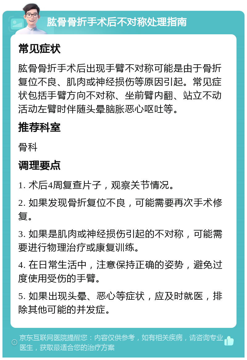 肱骨骨折手术后不对称处理指南 常见症状 肱骨骨折手术后出现手臂不对称可能是由于骨折复位不良、肌肉或神经损伤等原因引起。常见症状包括手臂方向不对称、坐前臂内翻、站立不动活动左臂时伴随头晕脑胀恶心呕吐等。 推荐科室 骨科 调理要点 1. 术后4周复查片子，观察关节情况。 2. 如果发现骨折复位不良，可能需要再次手术修复。 3. 如果是肌肉或神经损伤引起的不对称，可能需要进行物理治疗或康复训练。 4. 在日常生活中，注意保持正确的姿势，避免过度使用受伤的手臂。 5. 如果出现头晕、恶心等症状，应及时就医，排除其他可能的并发症。