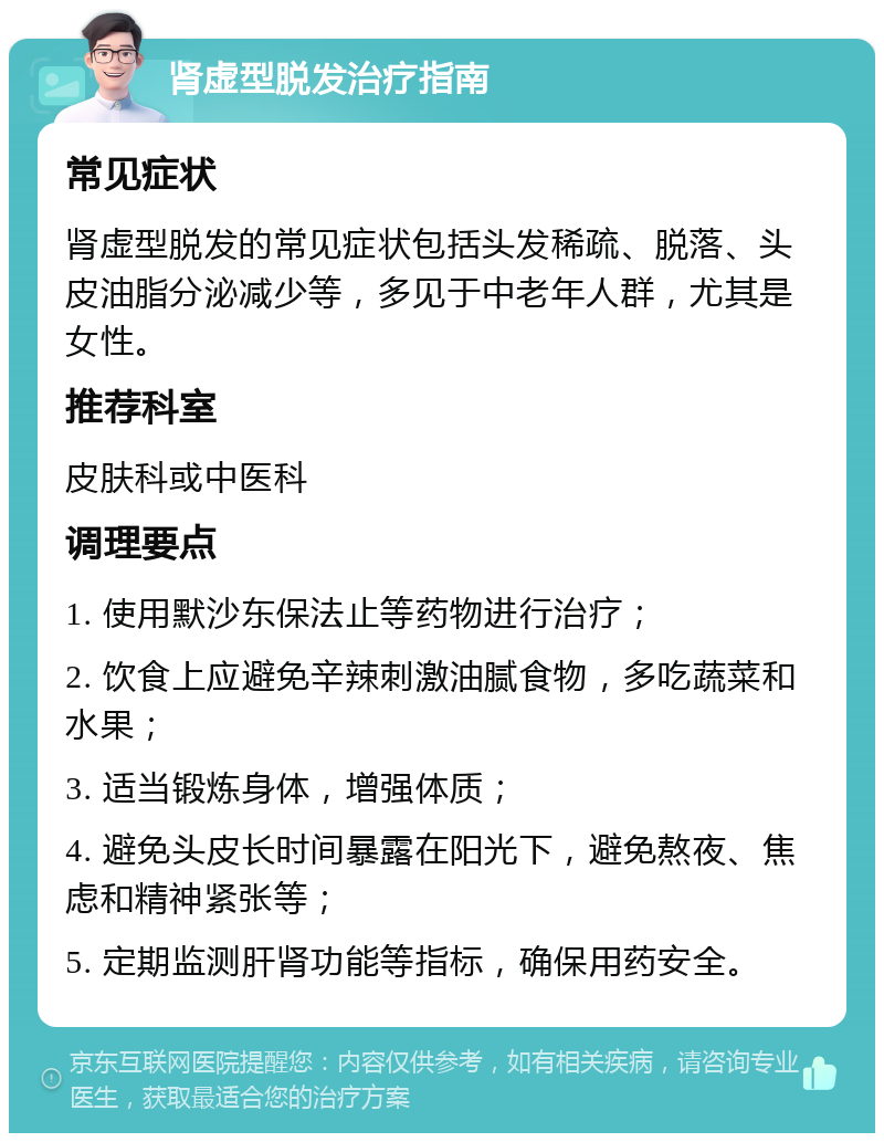 肾虚型脱发治疗指南 常见症状 肾虚型脱发的常见症状包括头发稀疏、脱落、头皮油脂分泌减少等，多见于中老年人群，尤其是女性。 推荐科室 皮肤科或中医科 调理要点 1. 使用默沙东保法止等药物进行治疗； 2. 饮食上应避免辛辣刺激油腻食物，多吃蔬菜和水果； 3. 适当锻炼身体，增强体质； 4. 避免头皮长时间暴露在阳光下，避免熬夜、焦虑和精神紧张等； 5. 定期监测肝肾功能等指标，确保用药安全。