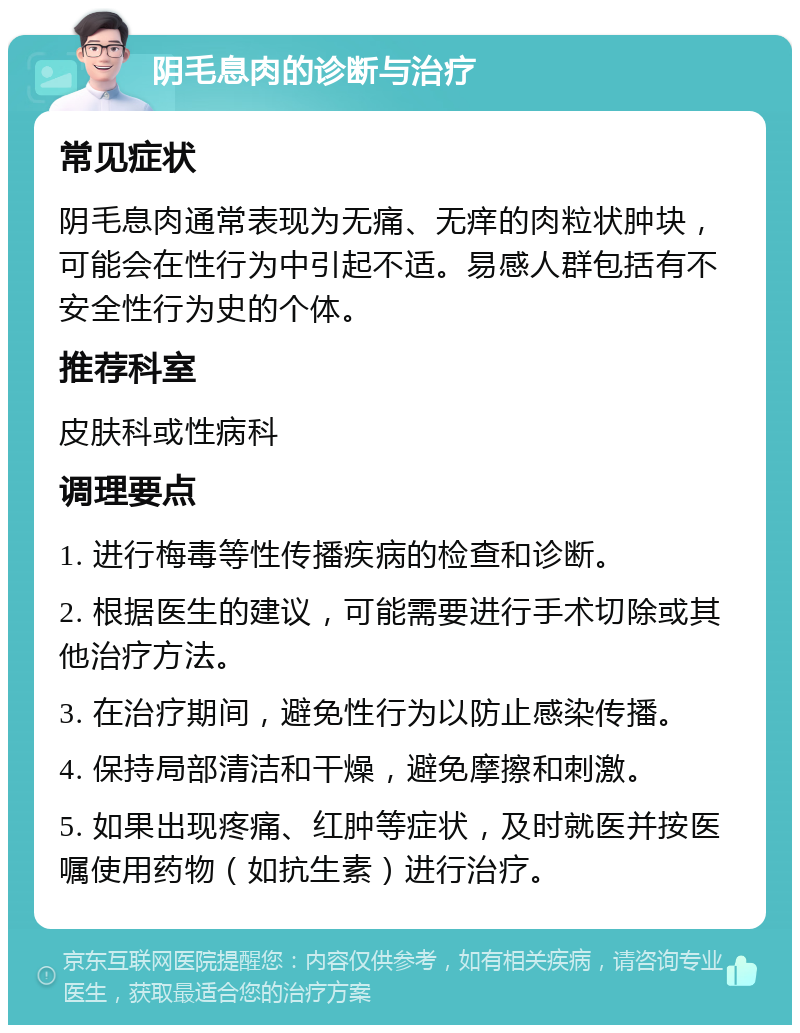 阴毛息肉的诊断与治疗 常见症状 阴毛息肉通常表现为无痛、无痒的肉粒状肿块，可能会在性行为中引起不适。易感人群包括有不安全性行为史的个体。 推荐科室 皮肤科或性病科 调理要点 1. 进行梅毒等性传播疾病的检查和诊断。 2. 根据医生的建议，可能需要进行手术切除或其他治疗方法。 3. 在治疗期间，避免性行为以防止感染传播。 4. 保持局部清洁和干燥，避免摩擦和刺激。 5. 如果出现疼痛、红肿等症状，及时就医并按医嘱使用药物（如抗生素）进行治疗。