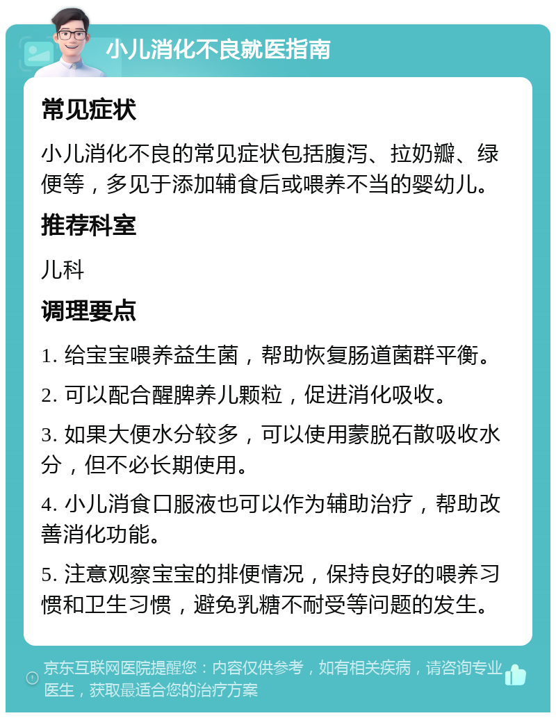 小儿消化不良就医指南 常见症状 小儿消化不良的常见症状包括腹泻、拉奶瓣、绿便等，多见于添加辅食后或喂养不当的婴幼儿。 推荐科室 儿科 调理要点 1. 给宝宝喂养益生菌，帮助恢复肠道菌群平衡。 2. 可以配合醒脾养儿颗粒，促进消化吸收。 3. 如果大便水分较多，可以使用蒙脱石散吸收水分，但不必长期使用。 4. 小儿消食口服液也可以作为辅助治疗，帮助改善消化功能。 5. 注意观察宝宝的排便情况，保持良好的喂养习惯和卫生习惯，避免乳糖不耐受等问题的发生。