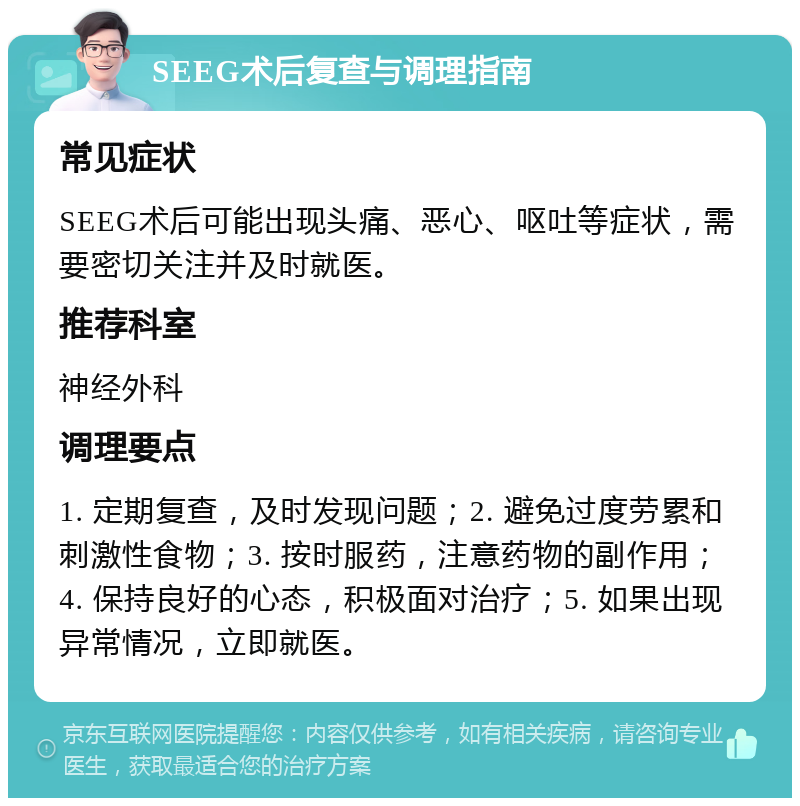 SEEG术后复查与调理指南 常见症状 SEEG术后可能出现头痛、恶心、呕吐等症状，需要密切关注并及时就医。 推荐科室 神经外科 调理要点 1. 定期复查，及时发现问题；2. 避免过度劳累和刺激性食物；3. 按时服药，注意药物的副作用；4. 保持良好的心态，积极面对治疗；5. 如果出现异常情况，立即就医。