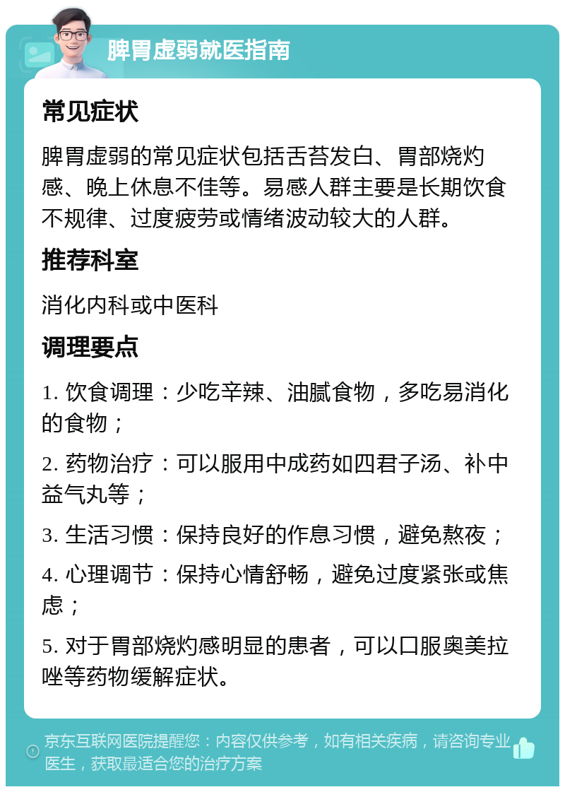 脾胃虚弱就医指南 常见症状 脾胃虚弱的常见症状包括舌苔发白、胃部烧灼感、晚上休息不佳等。易感人群主要是长期饮食不规律、过度疲劳或情绪波动较大的人群。 推荐科室 消化内科或中医科 调理要点 1. 饮食调理：少吃辛辣、油腻食物，多吃易消化的食物； 2. 药物治疗：可以服用中成药如四君子汤、补中益气丸等； 3. 生活习惯：保持良好的作息习惯，避免熬夜； 4. 心理调节：保持心情舒畅，避免过度紧张或焦虑； 5. 对于胃部烧灼感明显的患者，可以口服奥美拉唑等药物缓解症状。