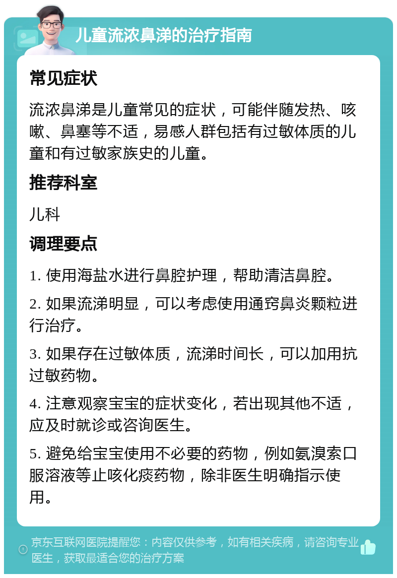 儿童流浓鼻涕的治疗指南 常见症状 流浓鼻涕是儿童常见的症状，可能伴随发热、咳嗽、鼻塞等不适，易感人群包括有过敏体质的儿童和有过敏家族史的儿童。 推荐科室 儿科 调理要点 1. 使用海盐水进行鼻腔护理，帮助清洁鼻腔。 2. 如果流涕明显，可以考虑使用通窍鼻炎颗粒进行治疗。 3. 如果存在过敏体质，流涕时间长，可以加用抗过敏药物。 4. 注意观察宝宝的症状变化，若出现其他不适，应及时就诊或咨询医生。 5. 避免给宝宝使用不必要的药物，例如氨溴索口服溶液等止咳化痰药物，除非医生明确指示使用。