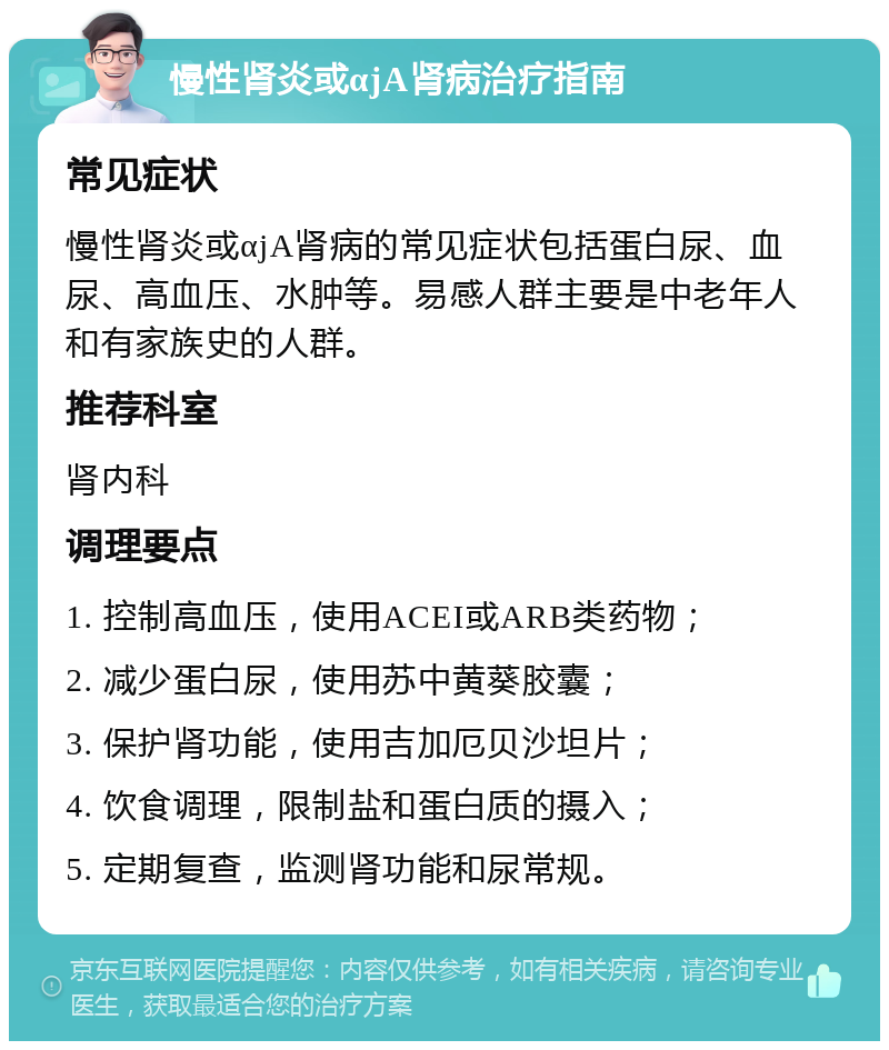 慢性肾炎或αjA肾病治疗指南 常见症状 慢性肾炎或αjA肾病的常见症状包括蛋白尿、血尿、高血压、水肿等。易感人群主要是中老年人和有家族史的人群。 推荐科室 肾内科 调理要点 1. 控制高血压，使用ACEI或ARB类药物； 2. 减少蛋白尿，使用苏中黄葵胶囊； 3. 保护肾功能，使用吉加厄贝沙坦片； 4. 饮食调理，限制盐和蛋白质的摄入； 5. 定期复查，监测肾功能和尿常规。