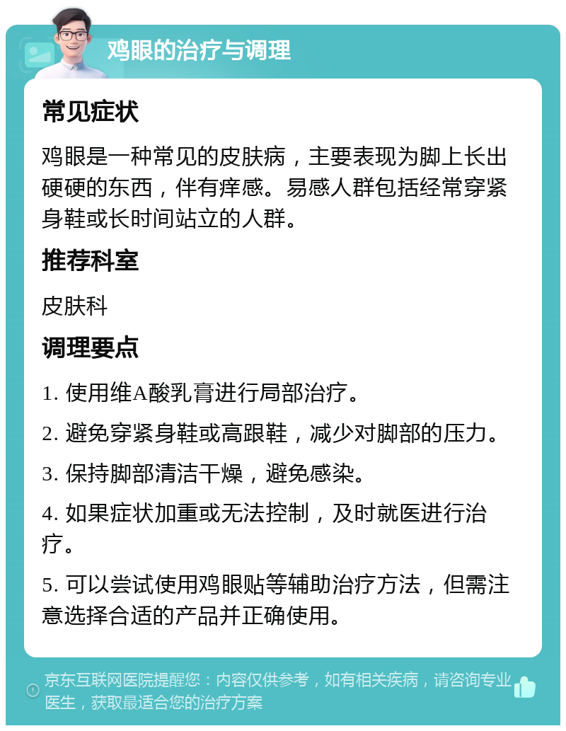 鸡眼的治疗与调理 常见症状 鸡眼是一种常见的皮肤病，主要表现为脚上长出硬硬的东西，伴有痒感。易感人群包括经常穿紧身鞋或长时间站立的人群。 推荐科室 皮肤科 调理要点 1. 使用维A酸乳膏进行局部治疗。 2. 避免穿紧身鞋或高跟鞋，减少对脚部的压力。 3. 保持脚部清洁干燥，避免感染。 4. 如果症状加重或无法控制，及时就医进行治疗。 5. 可以尝试使用鸡眼贴等辅助治疗方法，但需注意选择合适的产品并正确使用。