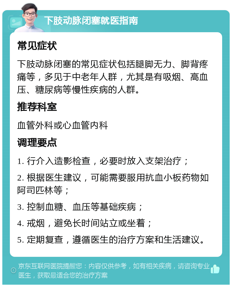 下肢动脉闭塞就医指南 常见症状 下肢动脉闭塞的常见症状包括腿脚无力、脚背疼痛等，多见于中老年人群，尤其是有吸烟、高血压、糖尿病等慢性疾病的人群。 推荐科室 血管外科或心血管内科 调理要点 1. 行介入造影检查，必要时放入支架治疗； 2. 根据医生建议，可能需要服用抗血小板药物如阿司匹林等； 3. 控制血糖、血压等基础疾病； 4. 戒烟，避免长时间站立或坐着； 5. 定期复查，遵循医生的治疗方案和生活建议。