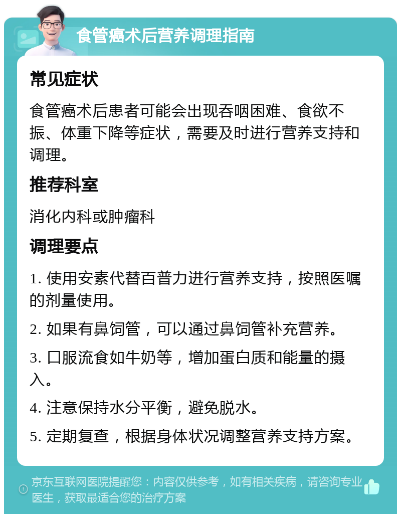 食管癌术后营养调理指南 常见症状 食管癌术后患者可能会出现吞咽困难、食欲不振、体重下降等症状，需要及时进行营养支持和调理。 推荐科室 消化内科或肿瘤科 调理要点 1. 使用安素代替百普力进行营养支持，按照医嘱的剂量使用。 2. 如果有鼻饲管，可以通过鼻饲管补充营养。 3. 口服流食如牛奶等，增加蛋白质和能量的摄入。 4. 注意保持水分平衡，避免脱水。 5. 定期复查，根据身体状况调整营养支持方案。